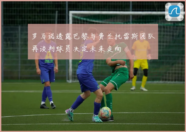 罗马诺透露巴黎与费兰托雷斯团队再谈判球员决定未来走向