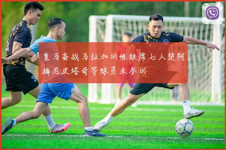 皇马备战马拉加训练缺席七人楚阿梅尼皮塔奇等球员未参训