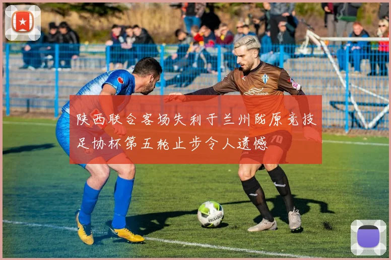 陕西联合客场失利于兰州陇原竞技足协杯第五轮止步令人遗憾