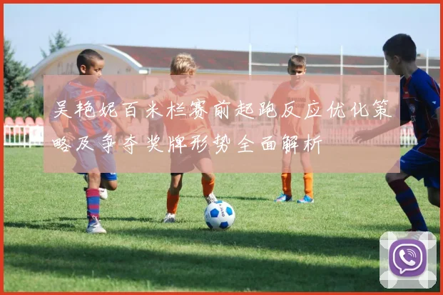 吴艳妮百米栏赛前起跑反应优化策略及争夺奖牌形势全面解析