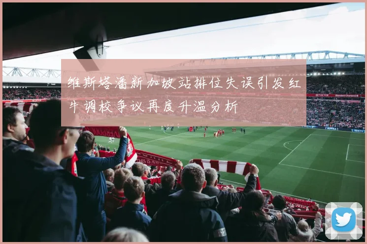 维斯塔潘新加坡站排位失误引发红牛调校争议再度升温分析