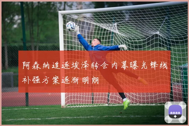 阿森纳追逐埃泽转会内幕曝光锋线补强方案逐渐明朗