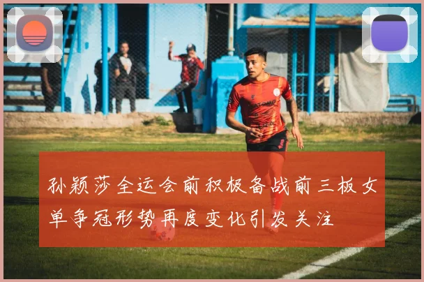 孙颖莎全运会前积极备战前三板女单争冠形势再度变化引发关注