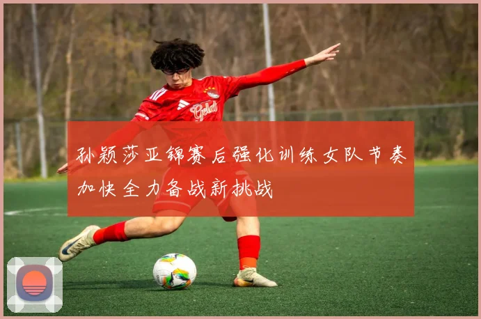 孙颖莎亚锦赛后强化训练女队节奏加快全力备战新挑战