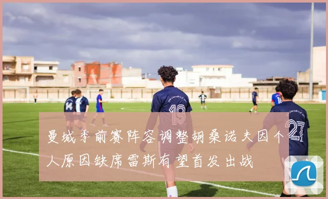 曼城季前赛阵容调整胡桑诺夫因个人原因缺席雷斯有望首发出战