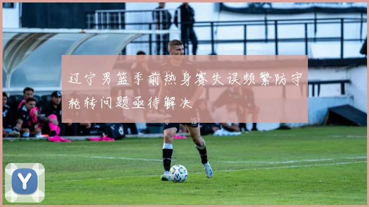 辽宁男篮季前热身赛失误频繁防守轮转问题亟待解决