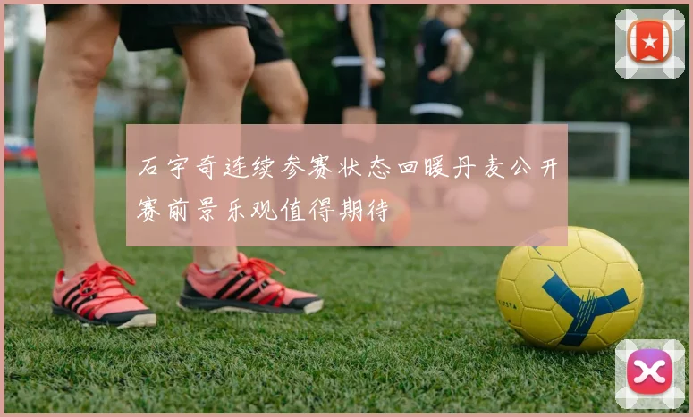 石宇奇连续参赛状态回暖丹麦公开赛前景乐观值得期待