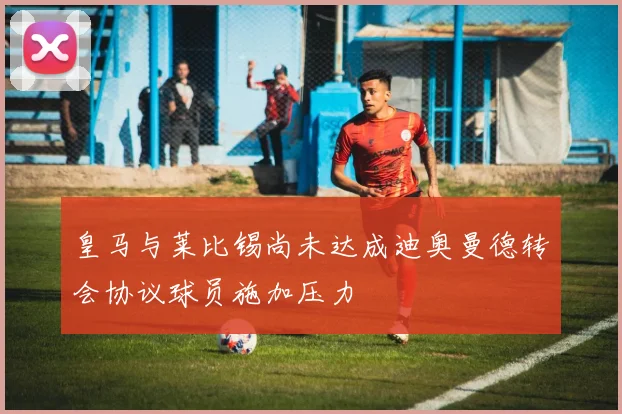 皇马与莱比锡尚未达成迪奥曼德转会协议球员施加压力