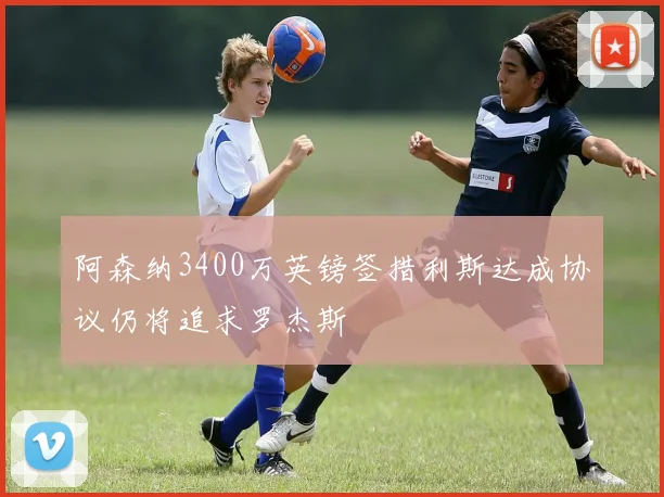阿森纳3400万英镑签措利斯达成协议仍将追求罗杰斯