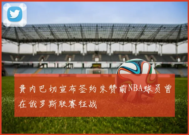 费内巴切宣布签约朱赞前NBA球员曾在俄罗斯联赛征战